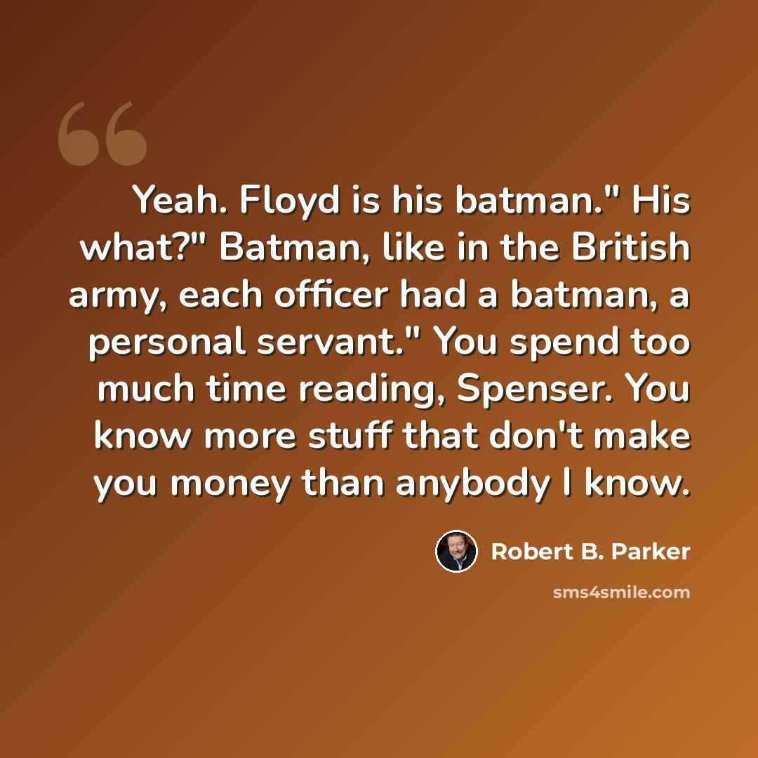 “Yeah. Floyd is his batman." His what?" Batman, like in the British army, each officer had a batman, a personal servant." You spend too much time reading, Spenser. You know more stuff that don't make you money than anybody I know.” quote by Robert B. Parker
