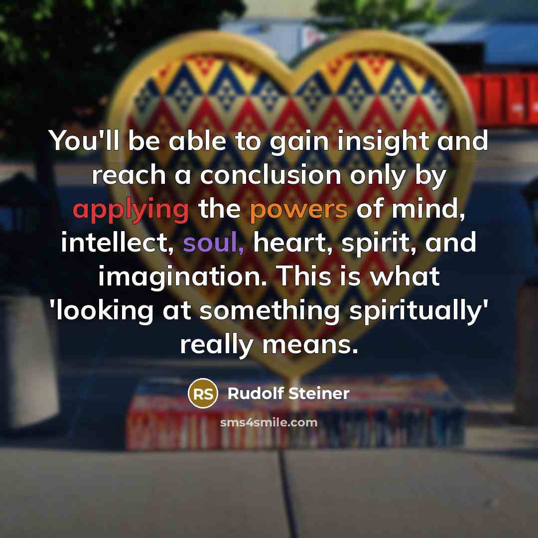 “You'll be able to gain insight and reach a conclusion only by applying the powers of mind, intellect, soul, heart, spirit, and imagination. This is what 'looking at something spiritually' really means.” quote by Rudolf Steiner