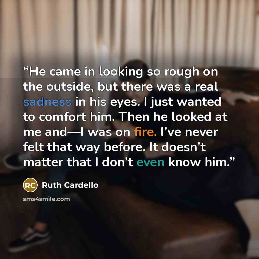 “He came in looking so rough on the outside, but there was a real sadness in his eyes. I just wanted to comfort him. Then he looked at me and—I was on fire. I’ve never felt that way before. It doesn’t matter that I don’t even know him.” quote by Ruth Cardello
