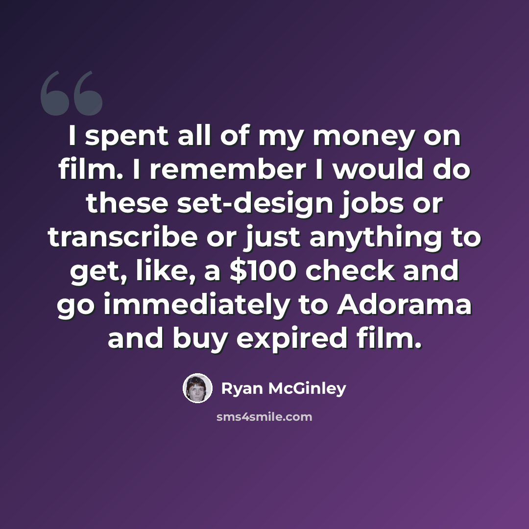 “I spent all of my money on film. I remember I would do these set-design jobs or transcribe or just anything to get, like, a $100 check and go immediately to Adorama and buy expired film.” quote by Ryan McGinley