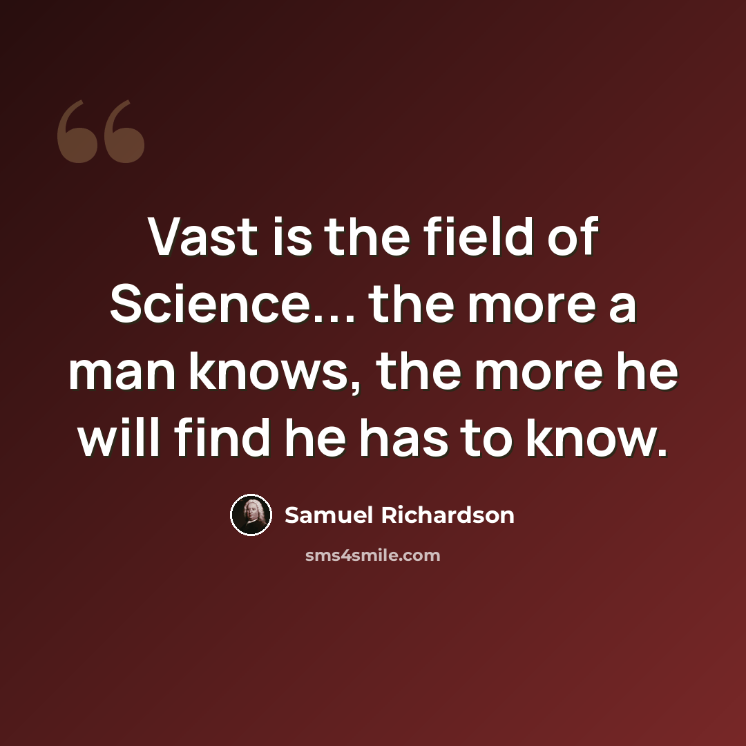 “Vast is the field of Science... the more a man knows, the more he will find he has to know.” quote by Samuel Richardson