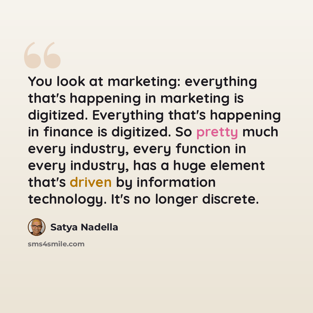 “You look at marketing: everything that's happening in marketing is digitized. Everything that's happening in finance is digitized. So pretty much every industry, every function in every industry, has a huge element that's driven by information technology. It's no longer discrete.” quote by Satya Nadella
