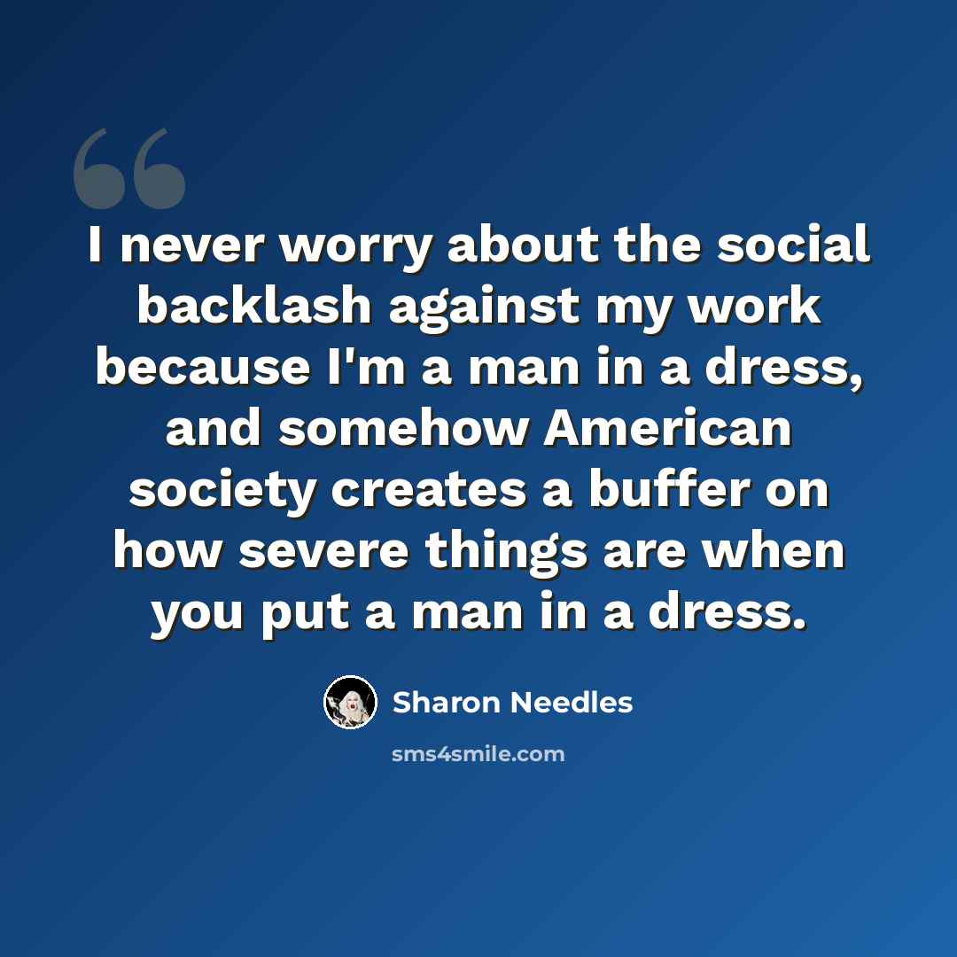“I never worry about the social backlash against my work because I'm a man in a dress, and somehow American society creates a buffer on how severe things are when you put a man in a dress.” quote by Sharon Needles