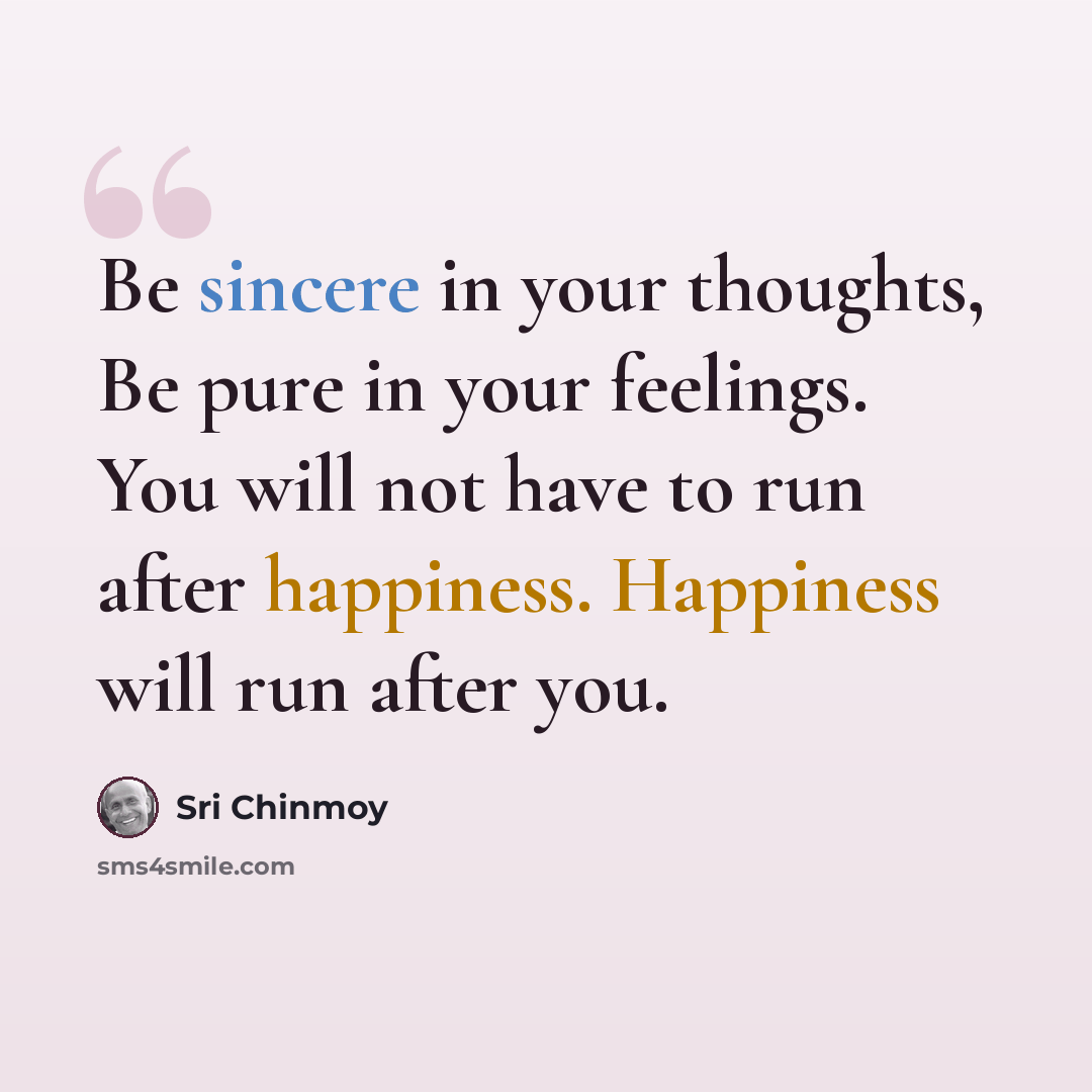 “Be sincere in your thoughts, Be pure in your feelings. You will not have to run after happiness. Happiness will run after you.” quote by Sri Chinmoy