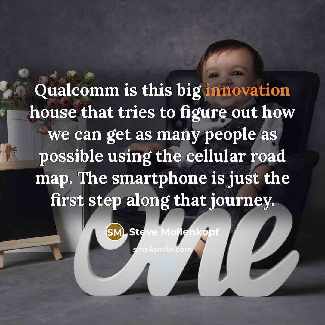 “Qualcomm is this big innovation house that tries to figure out how we can get as many people as possible using the cellular road map. The smartphone is just the first step along that journey.” quote by Steve Mollenkopf