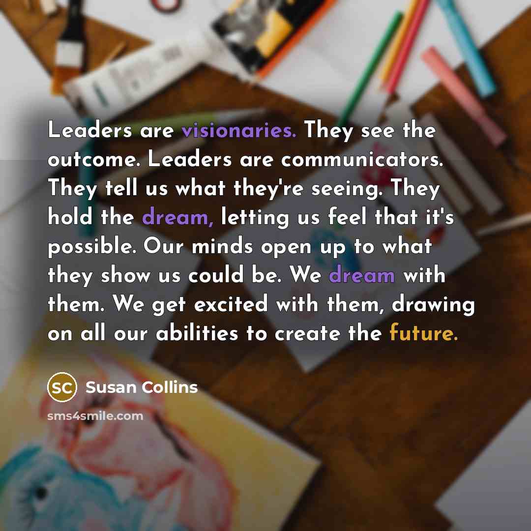 “Leaders are visionaries. They see the outcome. Leaders are communicators. They tell us what they're seeing. They hold the dream, letting us feel that it's possible. Our minds open up to what they show us could be. We dream with them. We get excited with them, drawing on all our abilities to create…” quote by Susan Collins
