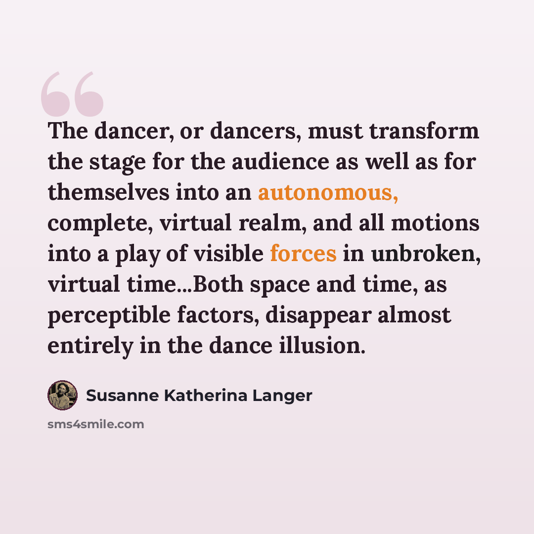 “The dancer, or dancers, must transform the stage for the audience as well as for themselves into an autonomous, complete, virtual realm, and all motions into a play of visible forces in unbroken, virtual time...Both space and time, as perceptible factors, disappear almost entirely in the dance…” quote by Susanne Katherina Langer