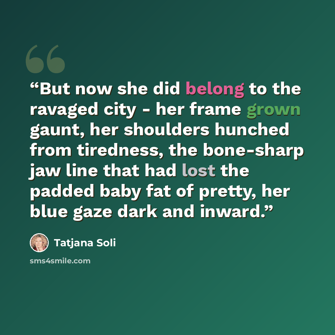 “But now she did belong to the ravaged city - her frame grown gaunt, her shoulders hunched from tiredness, the bone-sharp jaw line that had lost the padded baby fat of pretty, her blue gaze dark and inward.” quote by Tatjana Soli
