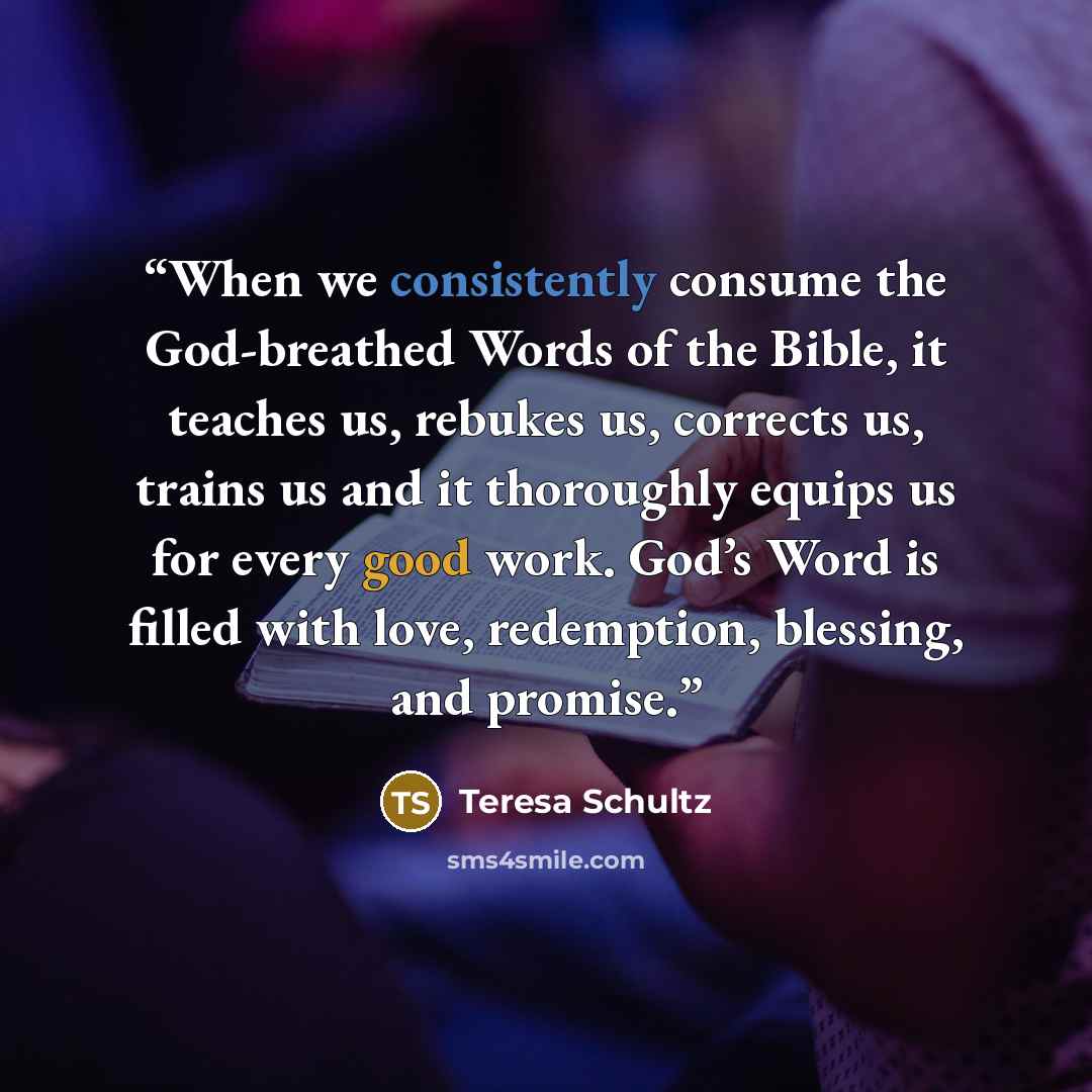 “When we consistently consume the God-breathed Words of the Bible, it teaches us, rebukes us, corrects us, trains us and it thoroughly equips us for every good work. God’s Word is filled with love, redemption, blessing, and promise.” quote by Teresa Schultz