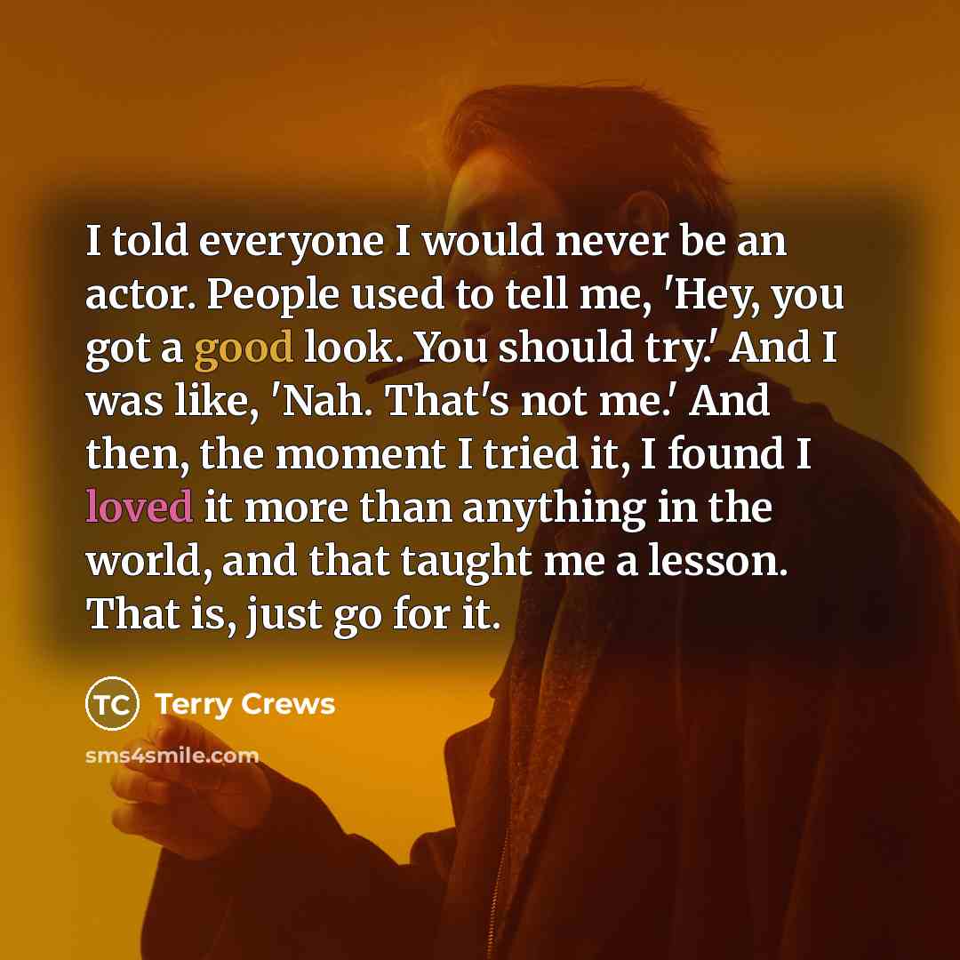 “I told everyone I would never be an actor. People used to tell me, 'Hey, you got a good look. You should try.' And I was like, 'Nah. That's not me.' And then, the moment I tried it, I found I loved it more than anything in the world, and that taught me a lesson. That is, just go for it.” quote by Terry Crews