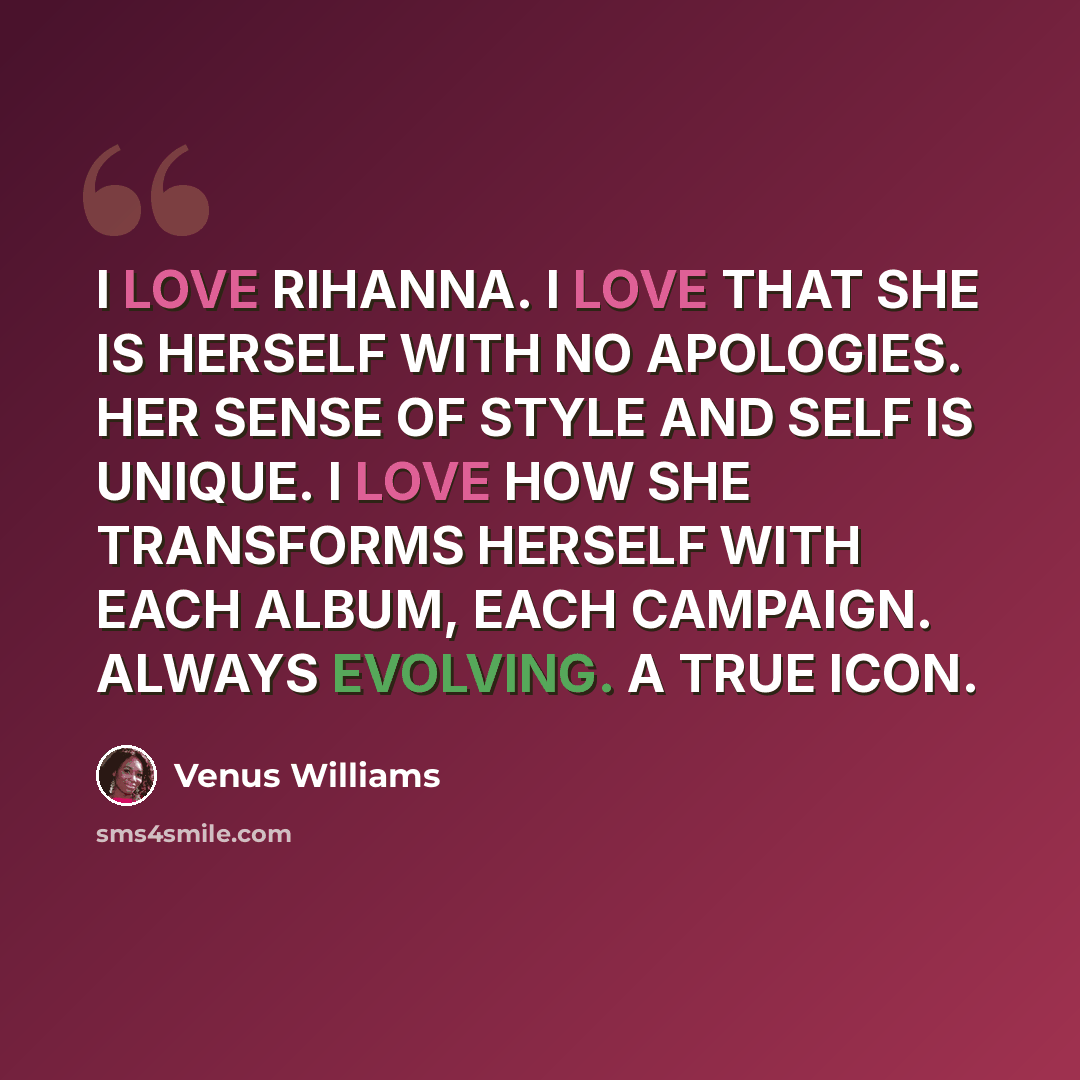 “I LOVE RIHANNA. I LOVE THAT SHE IS HERSELF WITH NO APOLOGIES. HER SENSE OF STYLE AND SELF IS UNIQUE. I LOVE HOW SHE TRANSFORMS HERSELF WITH EACH ALBUM, EACH CAMPAIGN. ALWAYS EVOLVING. A TRUE ICON.” quote by Venus Williams