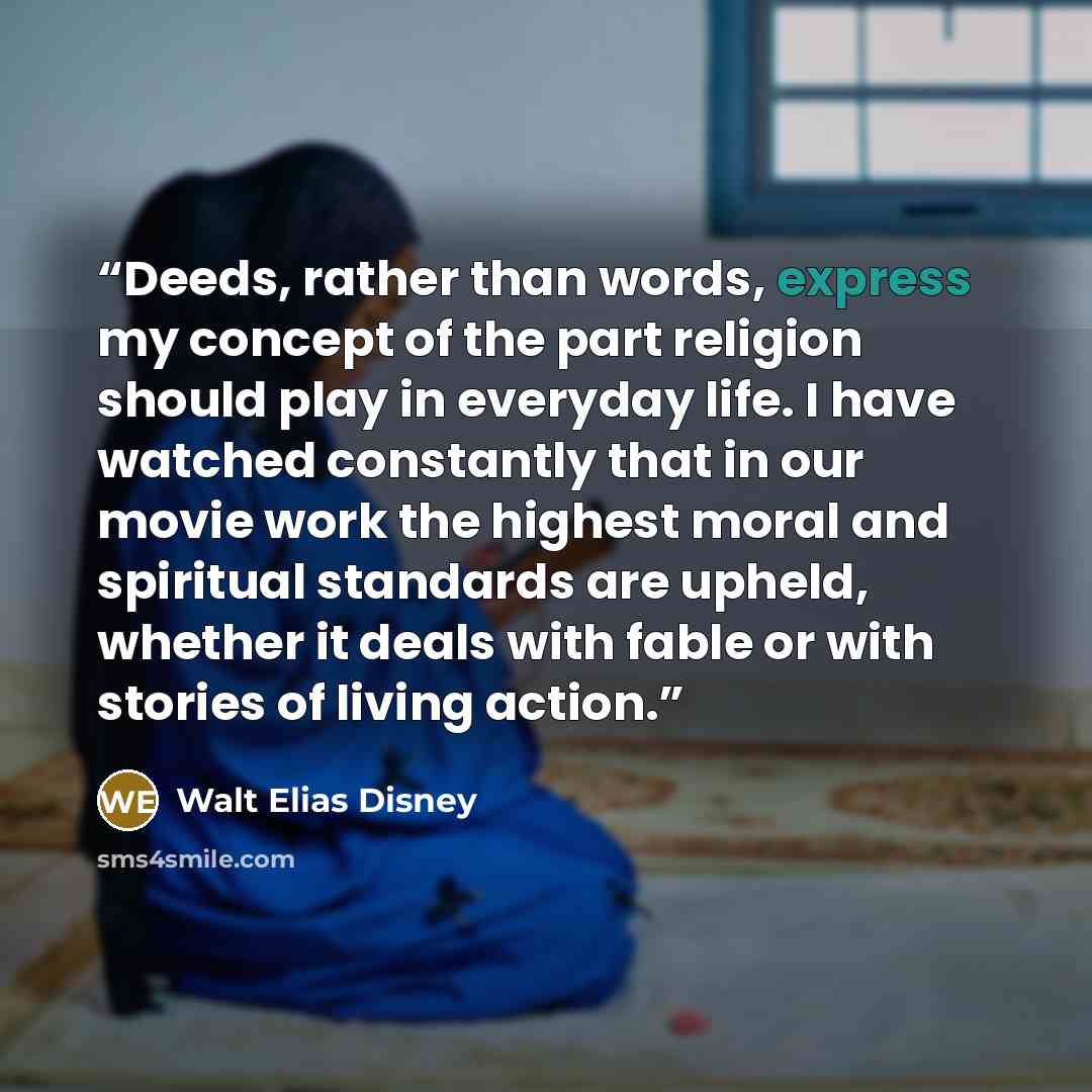“Deeds, rather than words, express my concept of the part religion should play in everyday life. I have watched constantly that in our movie work the highest moral and spiritual standards are upheld, whether it deals with fable or with stories of living action.” quote by Walt Elias Disney
