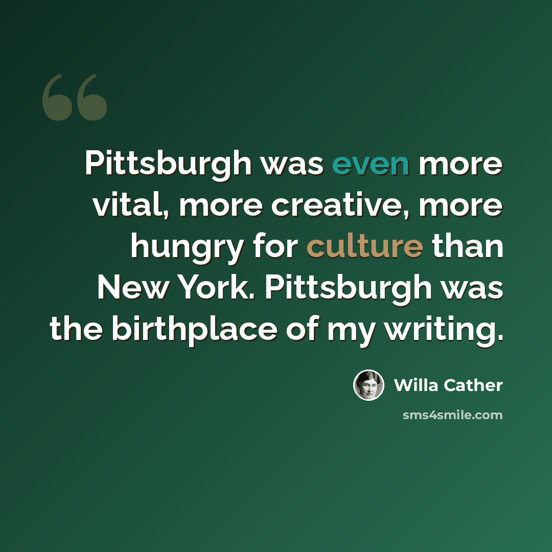 “Pittsburgh was even more vital, more creative, more hungry for culture than New York. Pittsburgh was the birthplace of my writing.” quote by Willa Cather