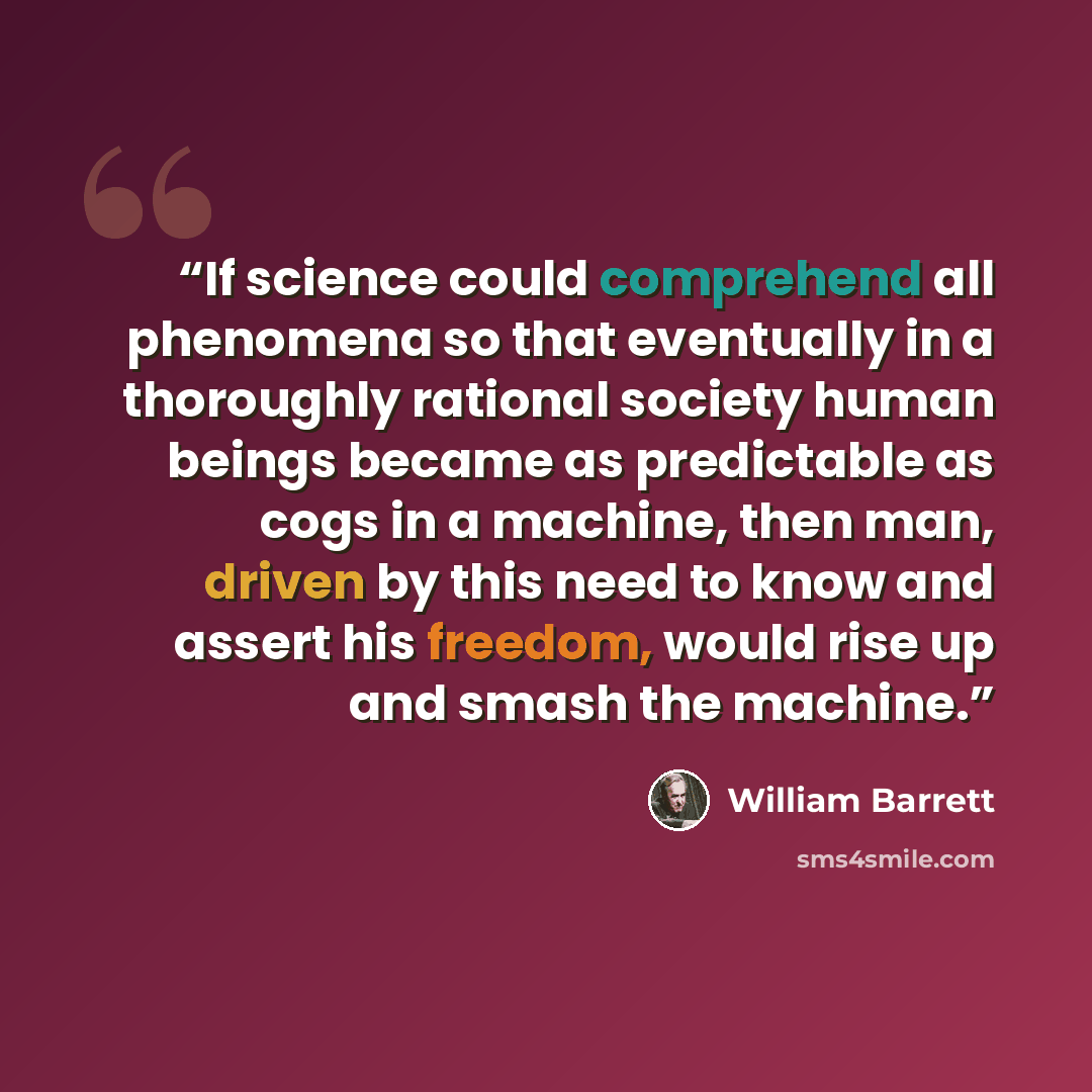 “If science could comprehend all phenomena so that eventually in a thoroughly rational society human beings became as predictable as cogs in a machine, then man, driven by this need to know and assert his freedom, would rise up and smash the machine.” quote by William Barrett
