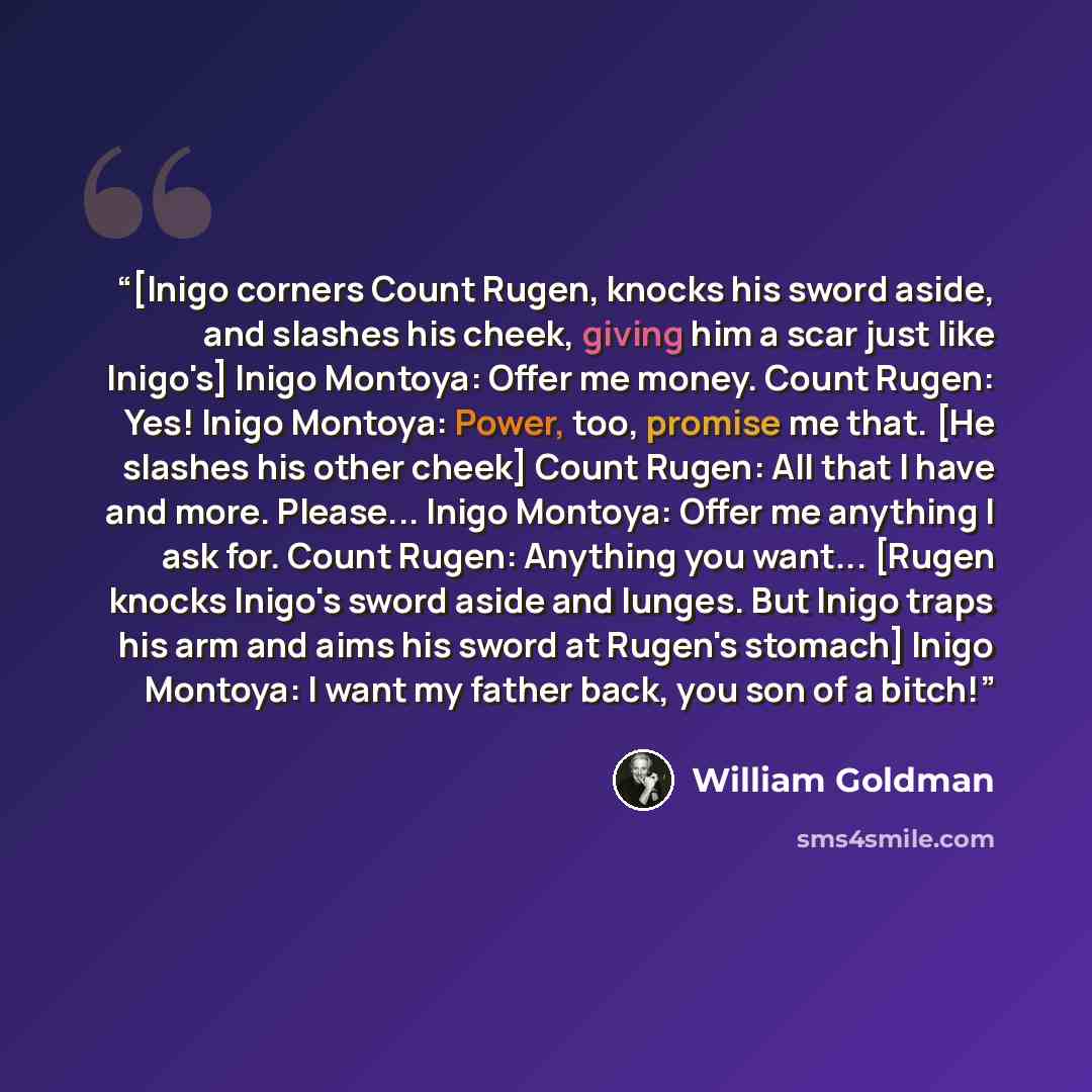 “[Inigo corners Count Rugen, knocks his sword aside, and slashes his cheek, giving him a scar just like Inigo's] Inigo Montoya: Offer me money. Count Rugen: Yes! Inigo Montoya: Power, too, promise me that. [He slashes his other cheek] Count Rugen: All that I have and more. Please... Inigo Montoya…” quote by William Goldman