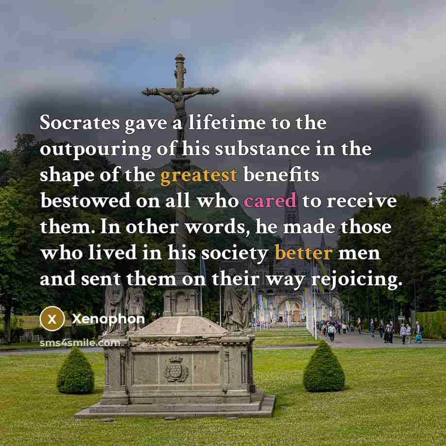 “Socrates gave a lifetime to the outpouring of his substance in the shape of the greatest benefits bestowed on all who cared to receive them. In other words, he made those who lived in his society better men and sent them on their way rejoicing.” quote by Xenophon