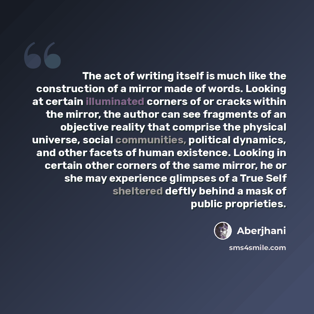 “The act of writing itself is much like the construction of a mirror made of words. Looking at certain illuminated corners of or cracks within the mirror, the author can see fragments of an objective reality that comprise the physical universe, social communities, political dynamics, and other…” quote by Aberjhani