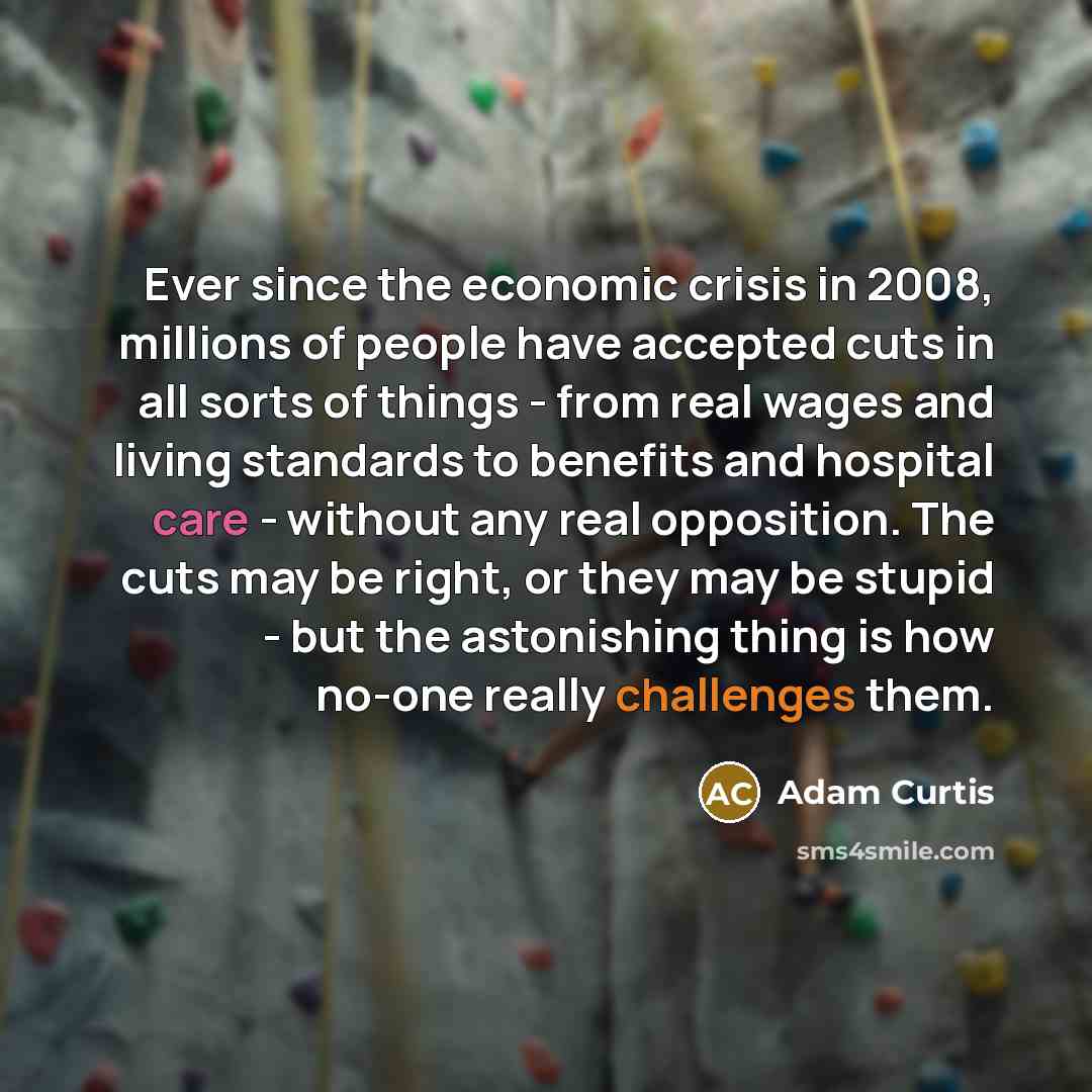 “Ever since the economic crisis in 2008, millions of people have accepted cuts in all sorts of things - from real wages and living standards to benefits and hospital care - without any real opposition. The cuts may be right, or they may be stupid - but the astonishing thing is how no-one really…” quote by Adam Curtis