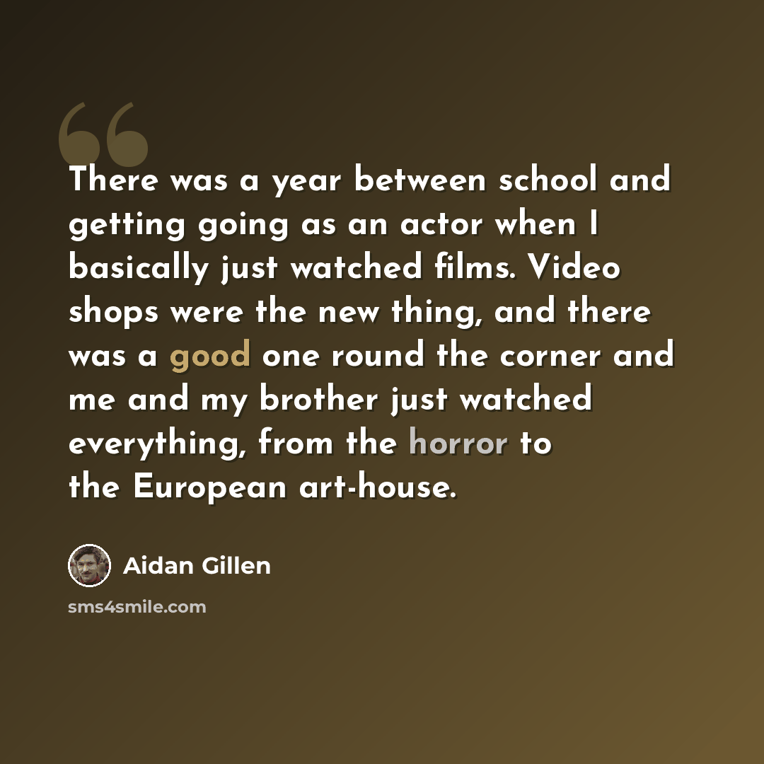 “There was a year between school and getting going as an actor when I basically just watched films. Video shops were the new thing, and there was a good one round the corner and me and my brother just watched everything, from the horror to the European art-house.” quote by Aidan Gillen