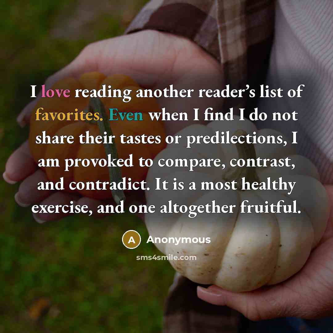 “I love reading another reader’s list of favorites. Even when I find I do not share their tastes or predilections, I am provoked to compare, contrast, and contradict. It is a most healthy exercise, and one altogether fruitful.” quote by Anonymous