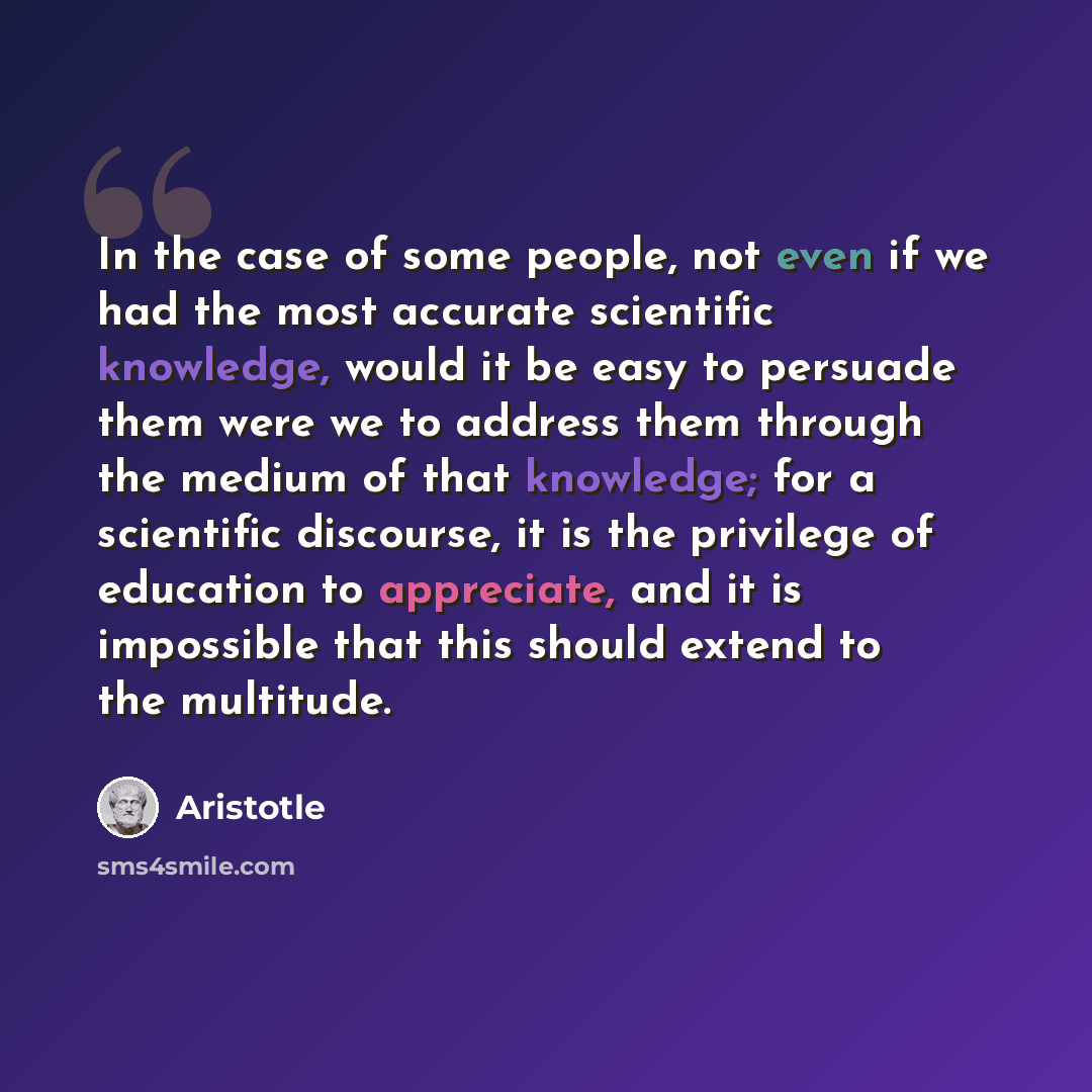 “In the case of some people, not even if we had the most accurate scientific knowledge, would it be easy to persuade them were we to address them through the medium of that knowledge; for a scientific discourse, it is the privilege of education to appreciate, and it is impossible that this should…” quote by Aristotle