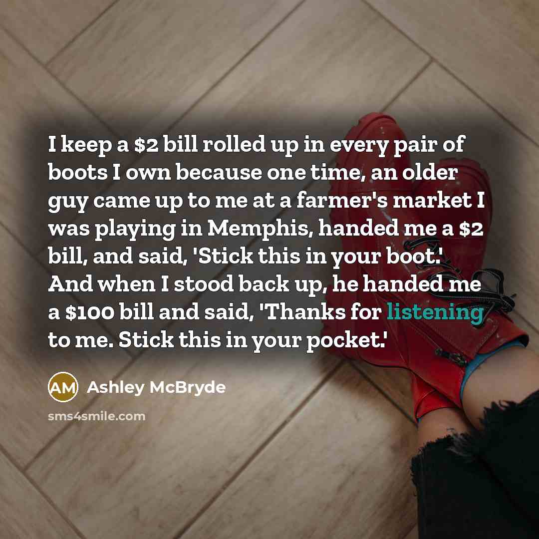 “I keep a $2 bill rolled up in every pair of boots I own because one time, an older guy came up to me at a farmer's market I was playing in Memphis, handed me a $2 bill, and said, 'Stick this in your boot.' And when I stood back up, he handed me a $100 bill and said, 'Thanks for listening to me…” quote by Ashley McBryde