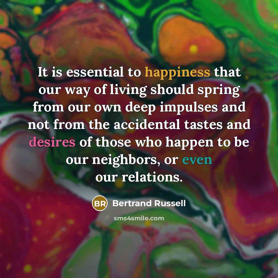 “It is essential to happiness that our way of living should spring from our own deep impulses and not from the accidental tastes and desires of those who happen to be our neighbors, or even our relations.” quote by Bertrand Russell