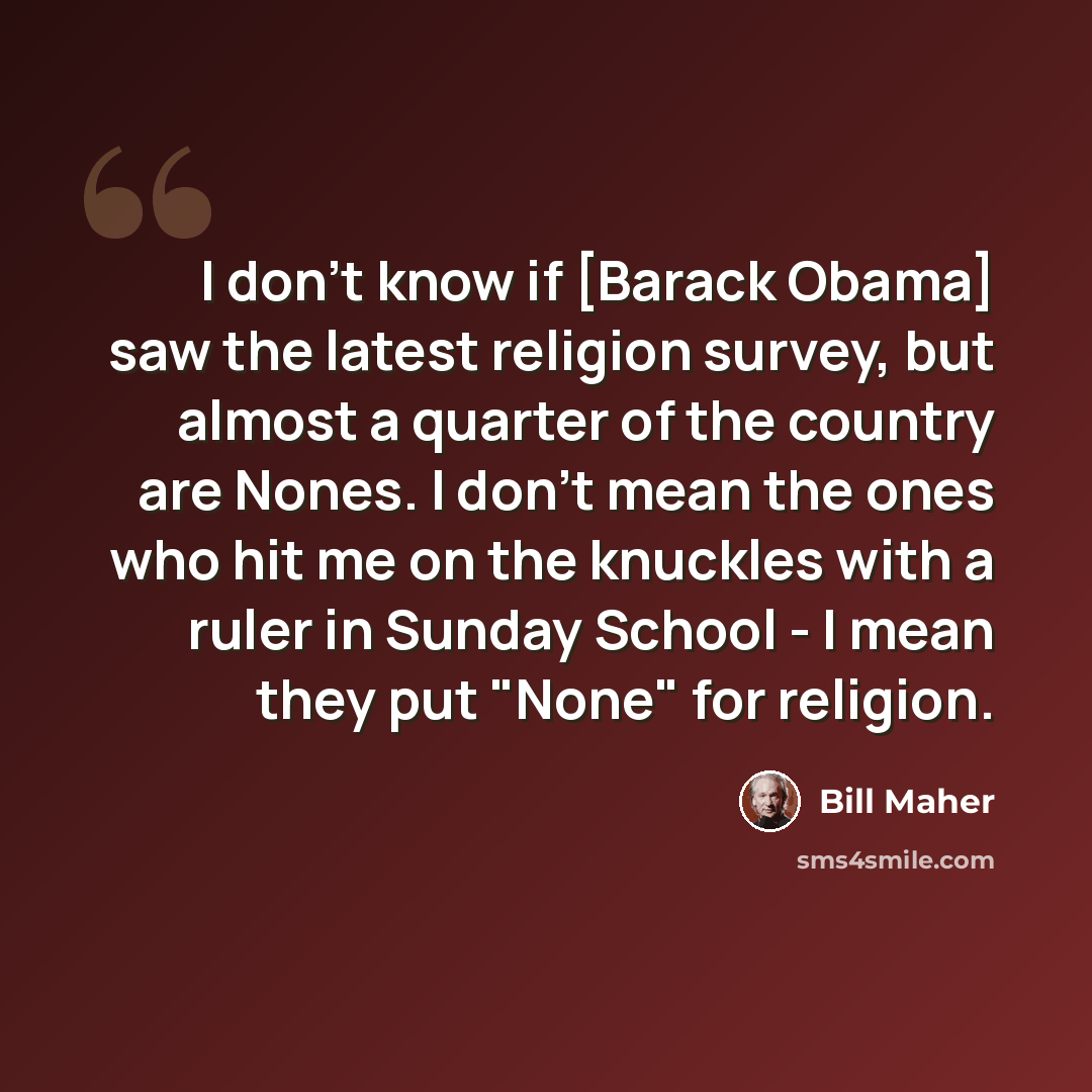 “I don't know if [Barack Obama] saw the latest religion survey, but almost a quarter of the country are Nones. I don't mean the ones who hit me on the knuckles with a ruler in Sunday School - I mean they put "None" for religion.” quote by Bill Maher