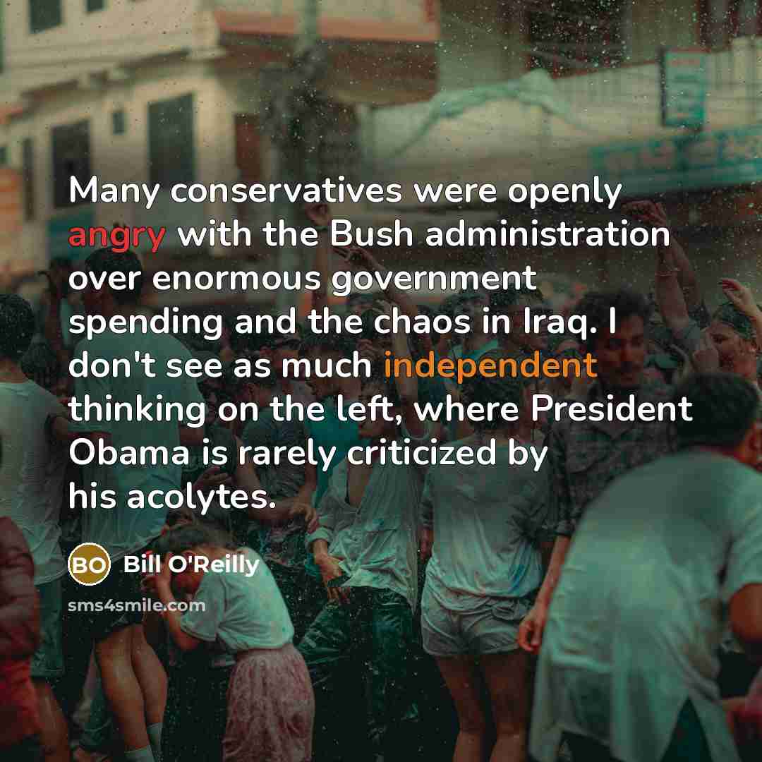 “Many conservatives were openly angry with the Bush administration over enormous government spending and the chaos in Iraq. I don't see as much independent thinking on the left, where President Obama is rarely criticized by his acolytes.” quote by Bill O'Reilly