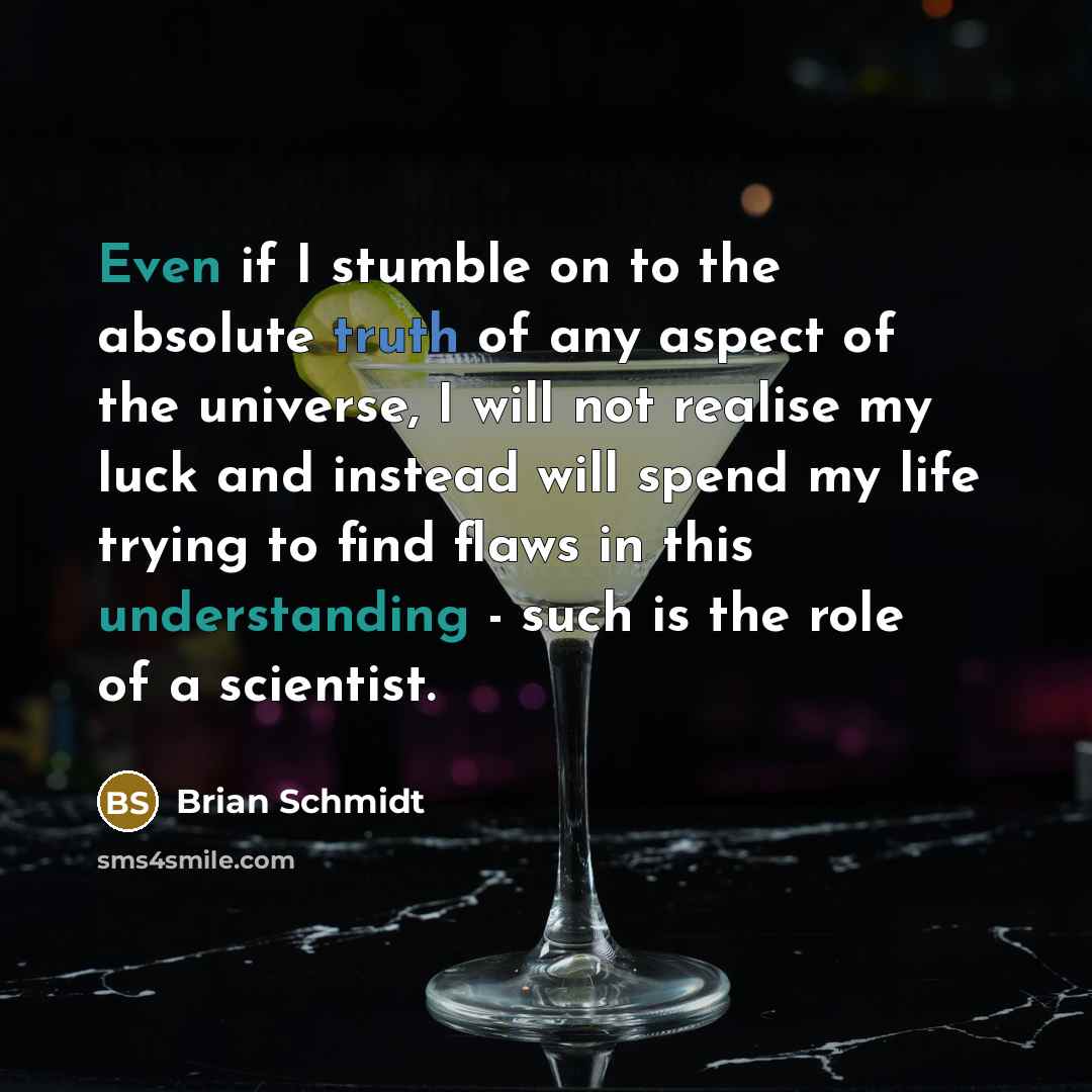 “Even if I stumble on to the absolute truth of any aspect of the universe, I will not realise my luck and instead will spend my life trying to find flaws in this understanding - such is the role of a scientist.” quote by Brian Schmidt