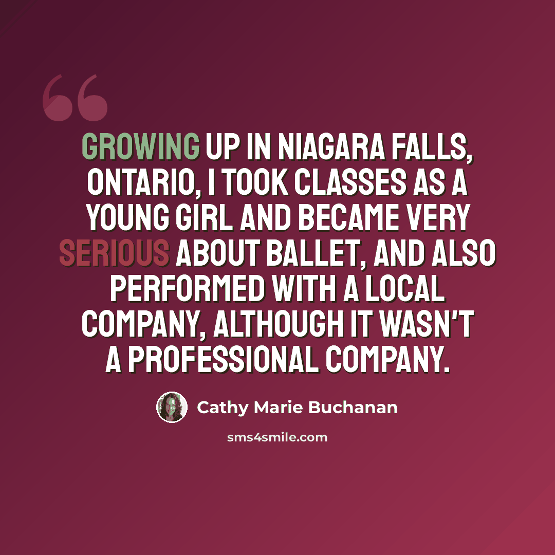 “Growing up in Niagara Falls, Ontario, I took classes as a young girl and became very serious about ballet, and also performed with a local company, although it wasn't a professional company.” quote by Cathy Marie Buchanan