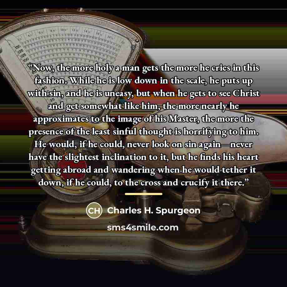 “Now, the more holy a man gets the more he cries in this fashion. While he is low down in the scale, he puts up with sin, and he is uneasy, but when he gets to see Christ and get somewhat like him, the more nearly he approximates to the image of his Master, the more the presence of the least sinful…” quote by Charles H. Spurgeon
