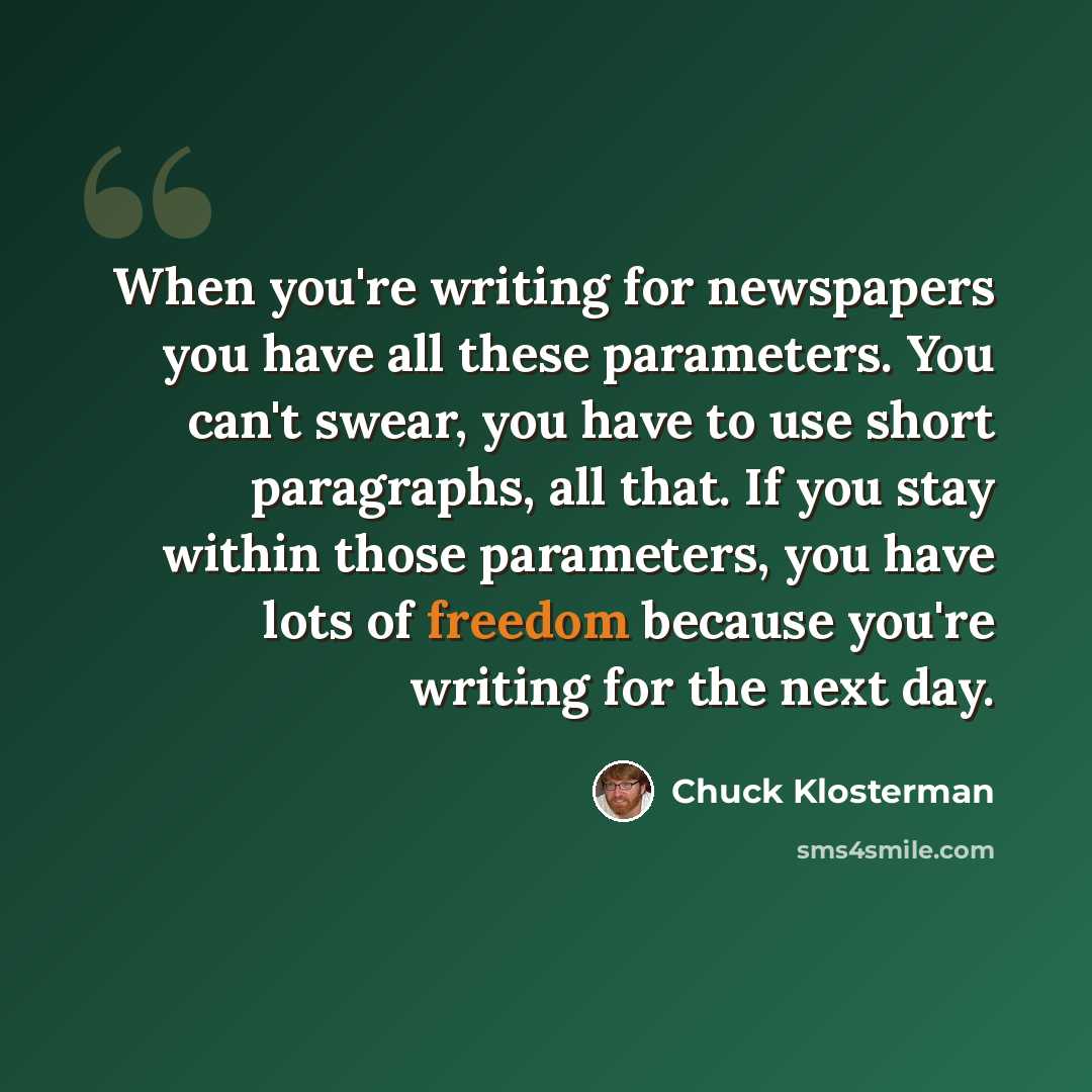 “When you're writing for newspapers you have all these parameters. You can't swear, you have to use short paragraphs, all that. If you stay within those parameters, you have lots of freedom because you're writing for the next day.” quote by Chuck Klosterman