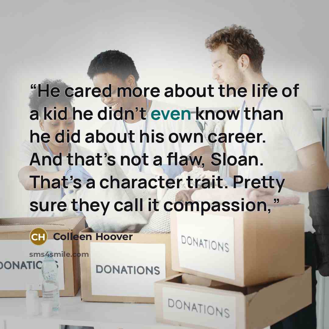 “He cared more about the life of a kid he didn’t even know than he did about his own career. And that’s not a flaw, Sloan. That’s a character trait. Pretty sure they call it compassion,” quote by Colleen Hoover