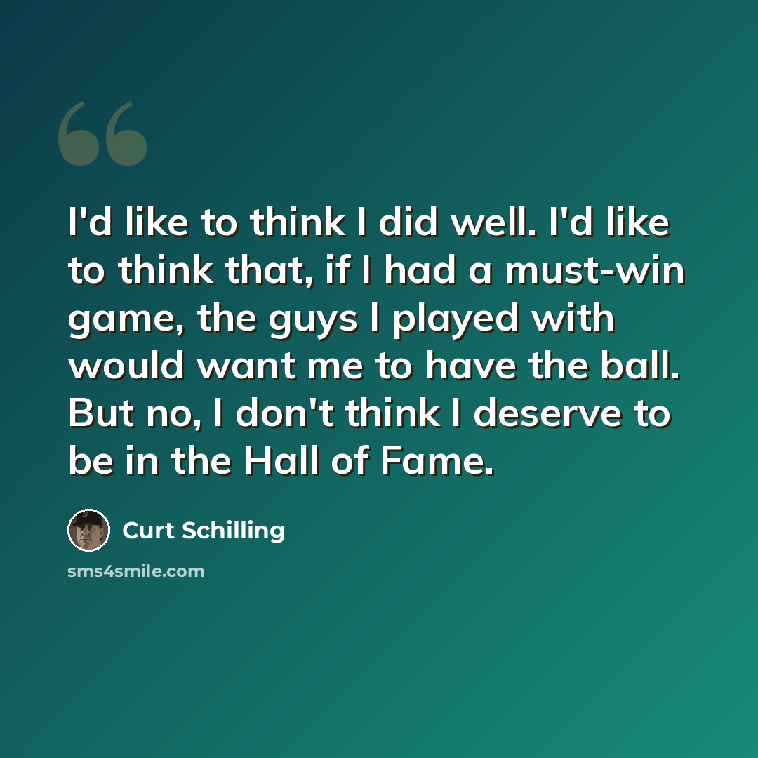 “I'd like to think I did well. I'd like to think that, if I had a must-win game, the guys I played with would want me to have the ball. But no, I don't think I deserve to be in the Hall of Fame.” quote by Curt Schilling