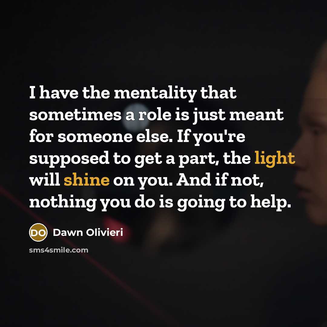 “I have the mentality that sometimes a role is just meant for someone else. If you're supposed to get a part, the light will shine on you. And if not, nothing you do is going to help.” quote by Dawn Olivieri