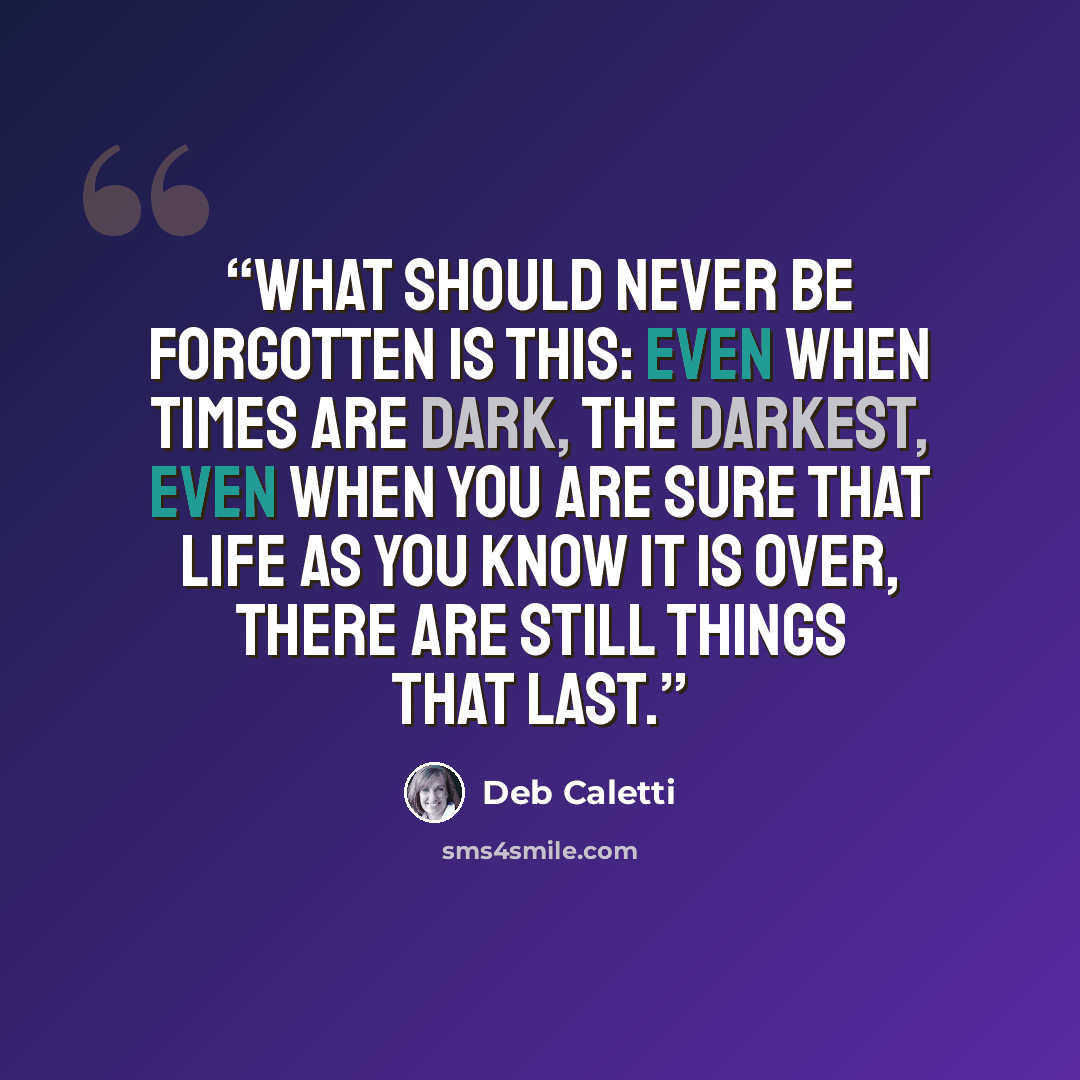 “What should never be forgotten is this: Even when times are dark, the darkest, even when you are sure that life as you know it is over, there are still things that last.” quote by Deb Caletti