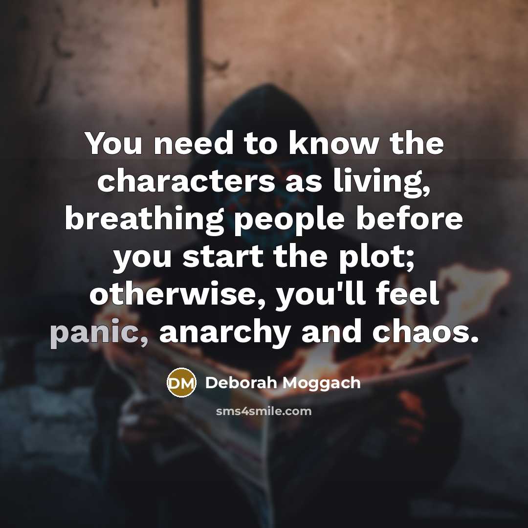 “You need to know the characters as living, breathing people before you start the plot; otherwise, you'll feel panic, anarchy and chaos.” quote by Deborah Moggach