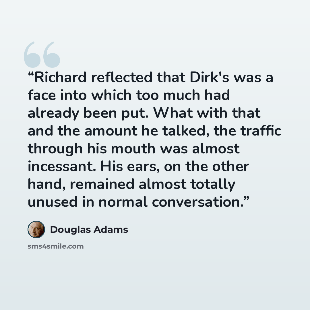 “Richard reflected that Dirk's was a face into which too much had already been put. What with that and the amount he talked, the traffic through his mouth was almost incessant. His ears, on the other hand, remained almost totally unused in normal conversation.” quote by Douglas Adams