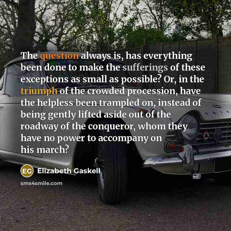 “The question always is, has everything been done to make the sufferings of these exceptions as small as possible? Or, in the triumph of the crowded procession, have the helpless been trampled on, instead of being gently lifted aside out of the roadway of the conqueror, whom they have no power to…” quote by Elizabeth Gaskell