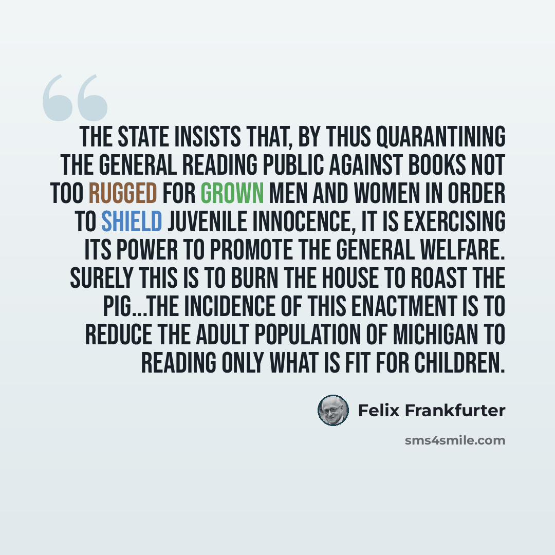 “The State insists that, by thus quarantining the general reading public against books not too rugged for grown men and women in order to shield juvenile innocence, it is exercising its power to promote the general welfare. Surely this is to burn the house to roast the pig...The incidence of this…” quote by Felix Frankfurter