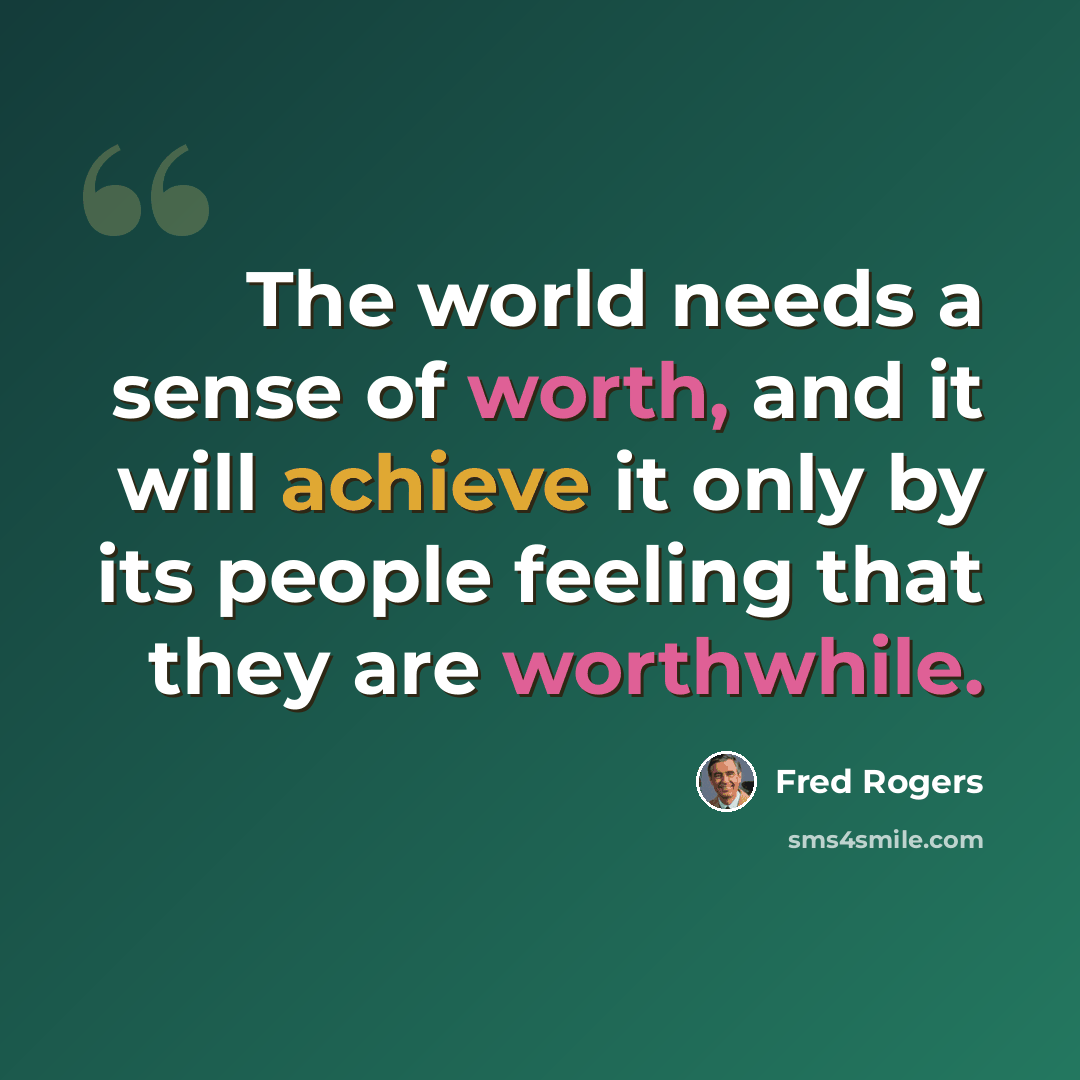 “The world needs a sense of worth, and it will achieve it only by its people feeling that they are worthwhile.” quote by Fred Rogers