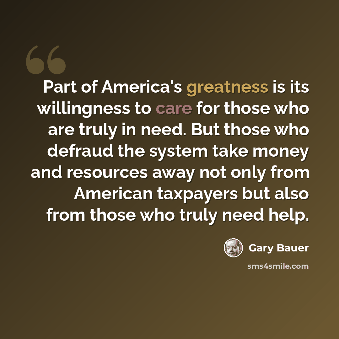 “Part of America's greatness is its willingness to care for those who are truly in need. But those who defraud the system take money and resources away not only from American taxpayers but also from those who truly need help.” quote by Gary Bauer