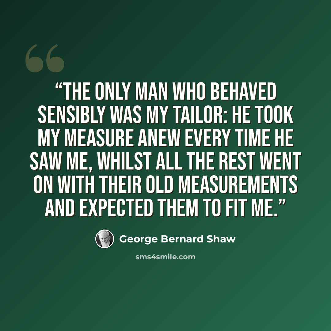 “The only man who behaved sensibly was my tailor: he took my measure anew every time he saw me, whilst all the rest went on with their old measurements and expected them to fit me.” quote by George Bernard Shaw