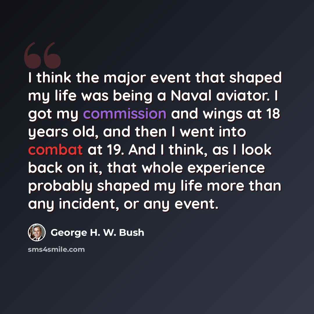 “I think the major event that shaped my life was being a Naval aviator. I got my commission and wings at 18 years old, and then I went into combat at 19. And I think, as I look back on it, that whole experience probably shaped my life more than any incident, or any event.” quote by George H. W. Bush