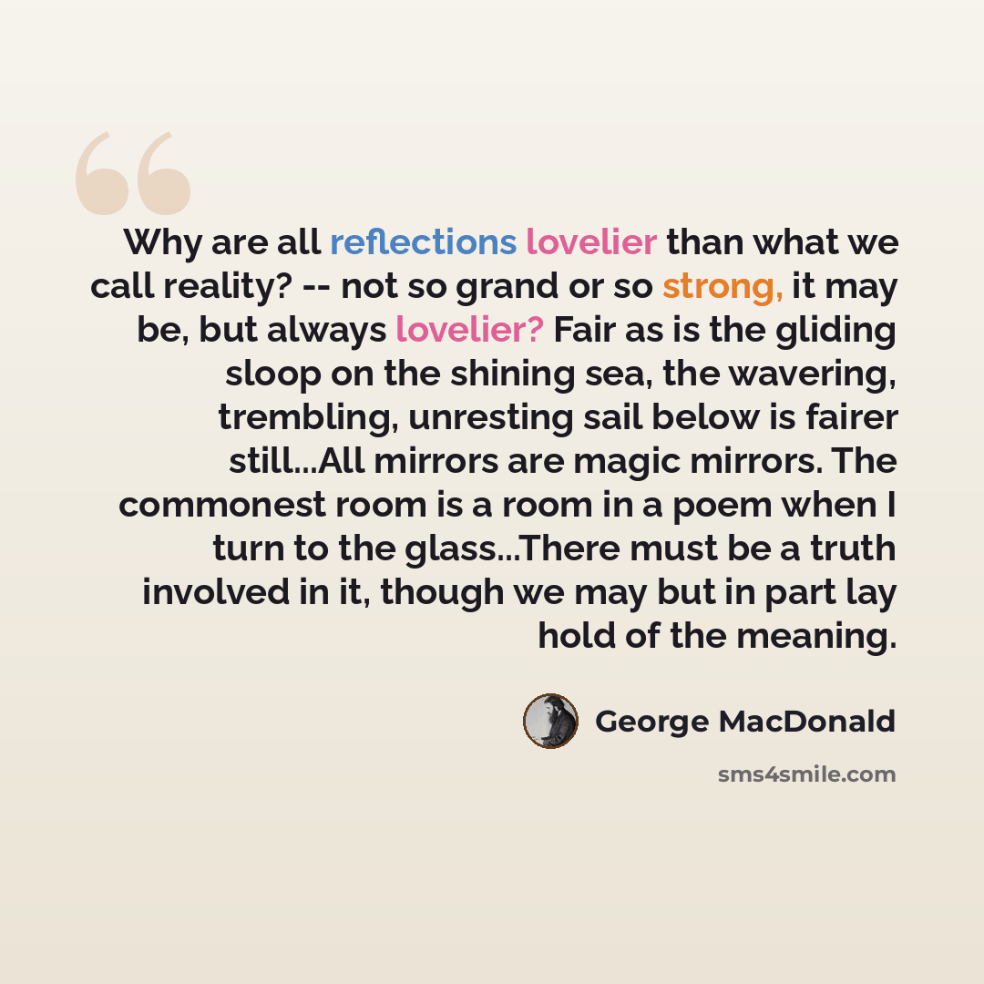 “Why are all reflections lovelier than what we call reality? -- not so grand or so strong, it may be, but always lovelier? Fair as is the gliding sloop on the shining sea, the wavering, trembling, unresting sail below is fairer still...All mirrors are magic mirrors. The commonest room is a room in…” quote by George MacDonald