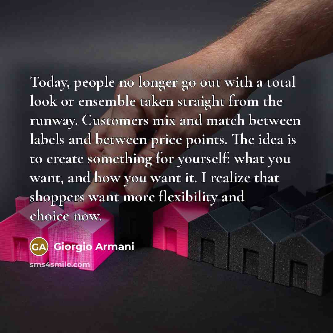 “Today, people no longer go out with a total look or ensemble taken straight from the runway. Customers mix and match between labels and between price points. The idea is to create something for yourself: what you want, and how you want it. I realize that shoppers want more flexibility and choice…” quote by Giorgio Armani