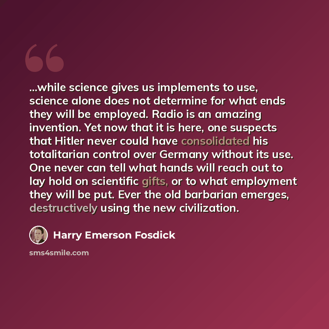“...while science gives us implements to use, science alone does not determine for what ends they will be employed. Radio is an amazing invention. Yet now that it is here, one suspects that Hitler never could have consolidated his totalitarian control over Germany without its use. One never can…” quote by Harry Emerson Fosdick