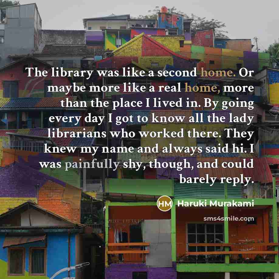 “The library was like a second home. Or maybe more like a real home, more than the place I lived in. By going every day I got to know all the lady librarians who worked there. They knew my name and always said hi. I was painfully shy, though, and could barely reply.” quote by Haruki Murakami