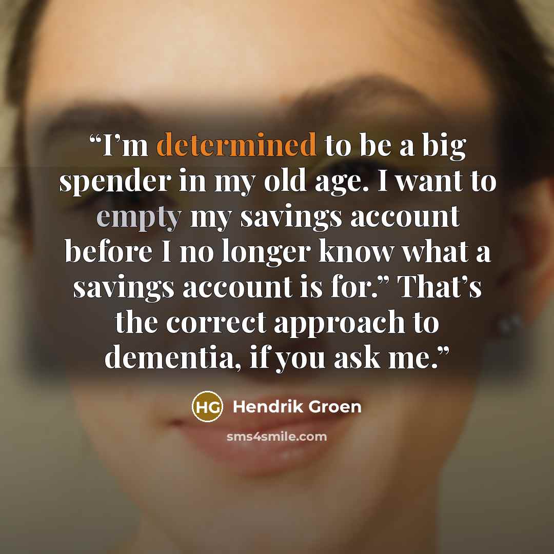 “I’m determined to be a big spender in my old age. I want to empty my savings account before I no longer know what a savings account is for.” That’s the correct approach to dementia, if you ask me.” quote by Hendrik Groen